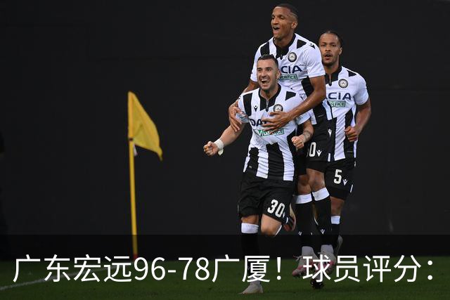 广东宏远96-78广厦！球员评分：3人满分，4人良好，2人不合格
