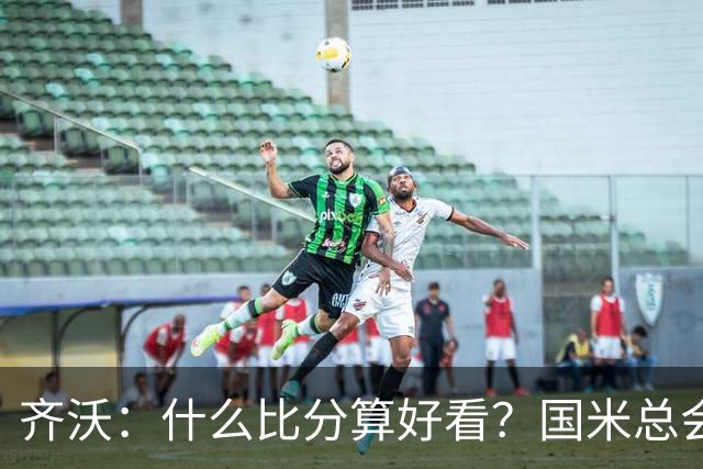 齐沃：什么比分算好看？国米总会被吹毛求疵，进六个都是义务