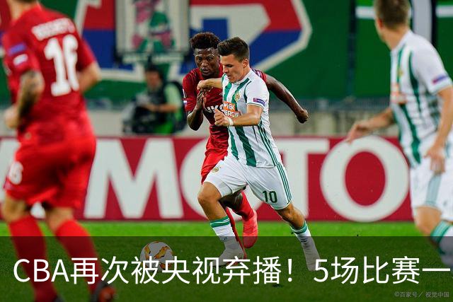 CBA再次被央视弃播！5场比赛一场都不播：广东北京两大强队被无视了？